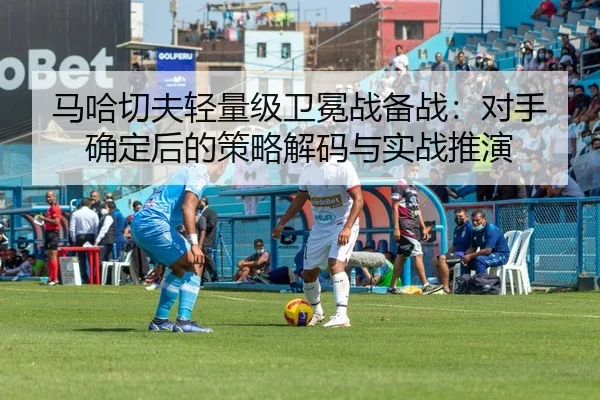 马哈切夫轻量级卫冕战备战：对手确定后的策略解码与实战推演